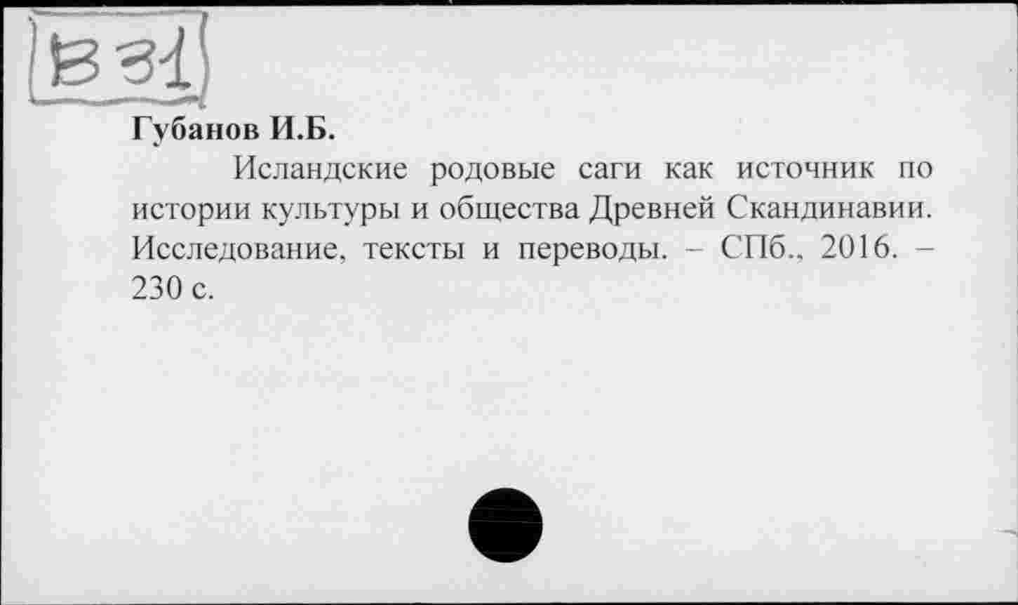 ﻿Губанов И.Б.
Исландские родовые саги как источник по истории культуры и общества Древней Скандинавии. Исследование, тексты и переводы. - СПб.. 2016. -230 с.